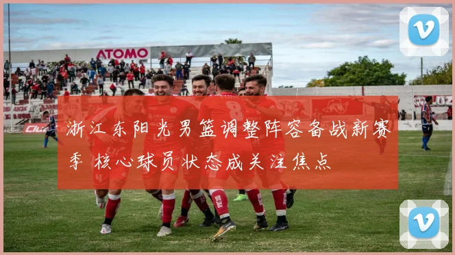 浙江东阳光男篮调整阵容备战新赛季 核心球员状态成关注焦点