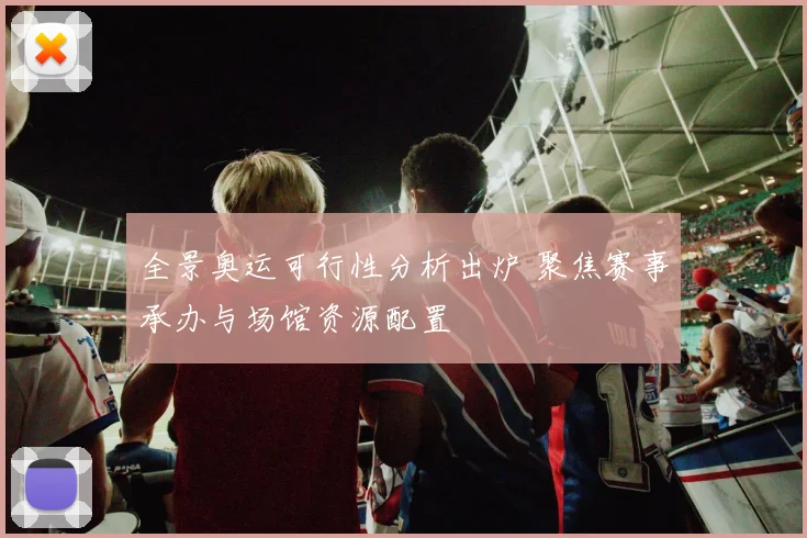 全景奥运可行性分析出炉 聚焦赛事承办与场馆资源配置