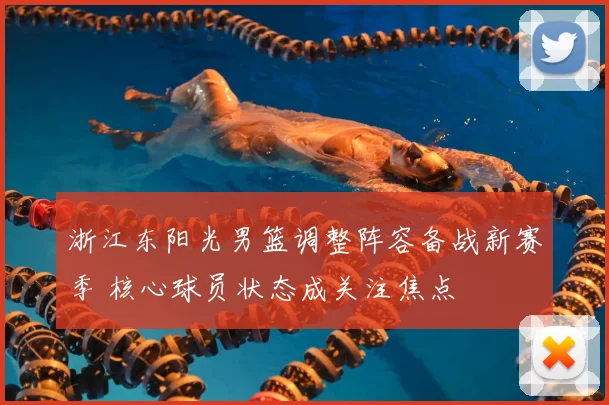 浙江东阳光男篮调整阵容备战新赛季 核心球员状态成关注焦点