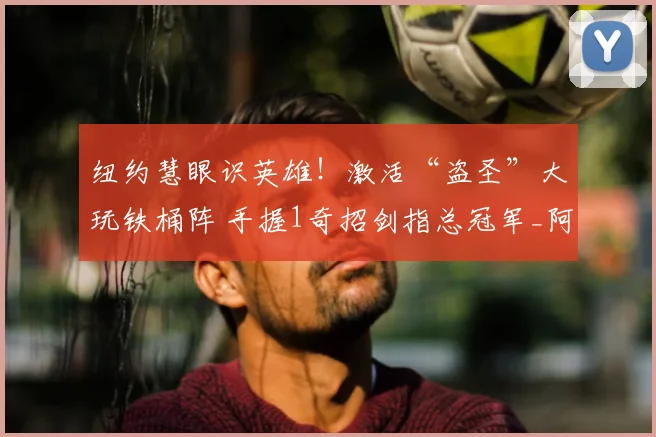纽约慧眼识英雄！激活“盗圣”大玩铁桶阵 手握1奇招剑指总冠军_阿尔瓦拉多_防守_纽约尼克斯